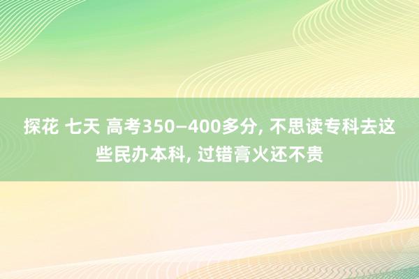 探花 七天 高考350—400多分， 不思读专科去这些民办本科， 过错膏火还不贵