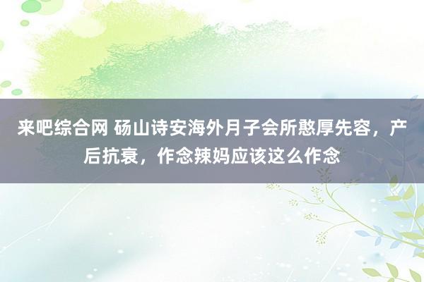 来吧综合网 砀山诗安海外月子会所憨厚先容，产后抗衰，作念辣妈应该这么作念