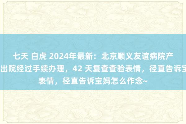 七天 白虎 2024年最新：北京顺义友谊病院产后攻略指南：出院经过手续办理，42 天复查查验表情，径直告诉宝妈怎么作念~