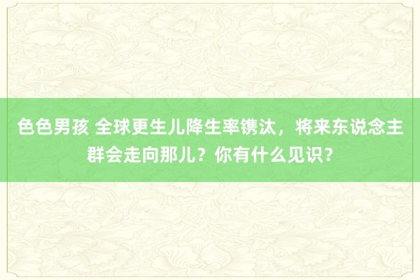 色色男孩 全球更生儿降生率镌汰，将来东说念主群会走向那儿？你有什么见识？