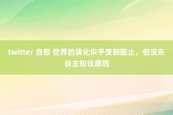 twitter 自慰 世界的演化似乎受到阻止，但没东谈主知谈原因