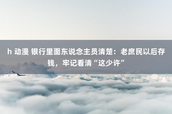 h 动漫 银行里面东说念主员清楚：老庶民以后存钱，牢记看清“这少许”