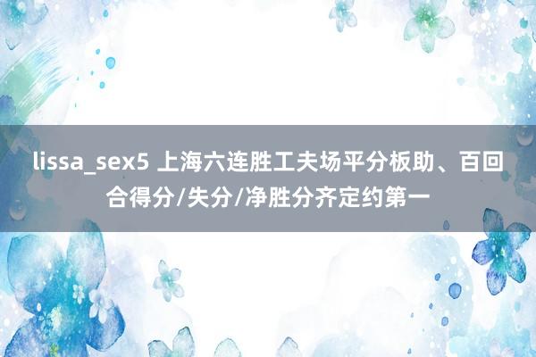 lissa_sex5 上海六连胜工夫场平分板助、百回合得分/失分/净胜分齐定约第一