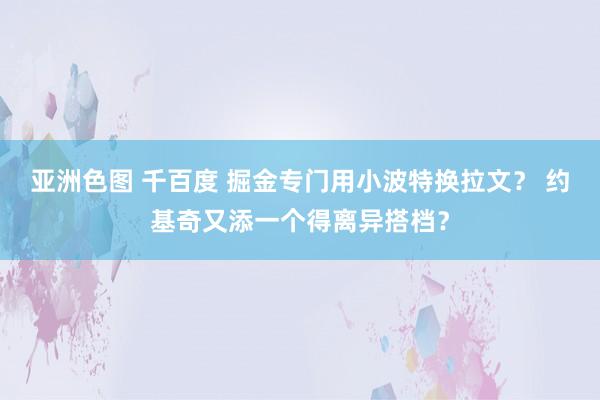 亚洲色图 千百度 掘金专门用小波特换拉文？ 约基奇又添一个得离异搭档？