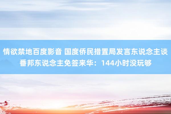 情欲禁地百度影音 国度侨民措置局发言东说念主谈番邦东说念主免签来华：144小时没玩够