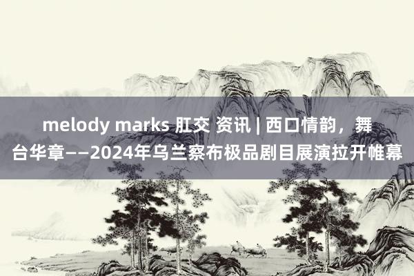 melody marks 肛交 资讯 | 西口情韵，舞台华章——2024年乌兰察布极品剧目展演拉开帷幕