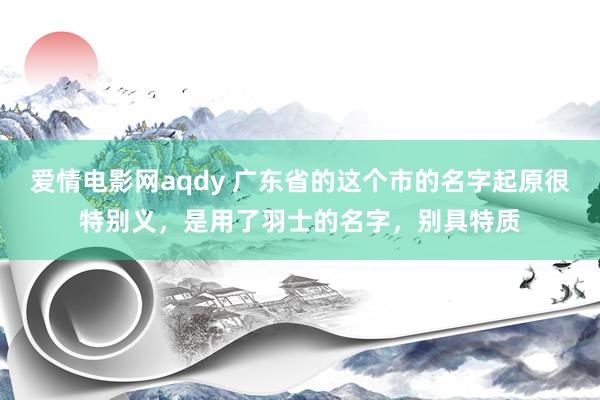 爱情电影网aqdy 广东省的这个市的名字起原很特别义，是用了羽士的名字，别具特质