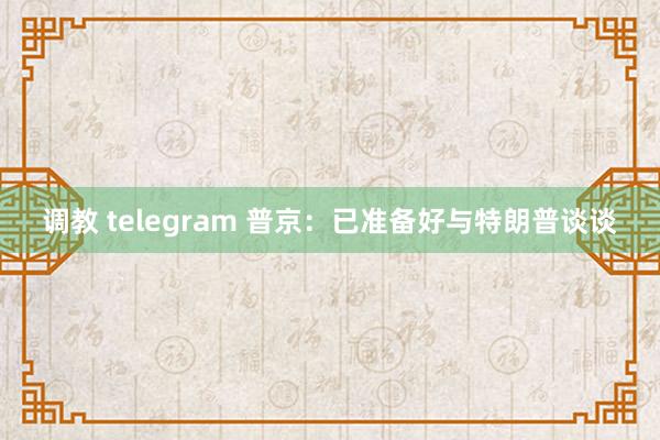 调教 telegram 普京：已准备好与特朗普谈谈