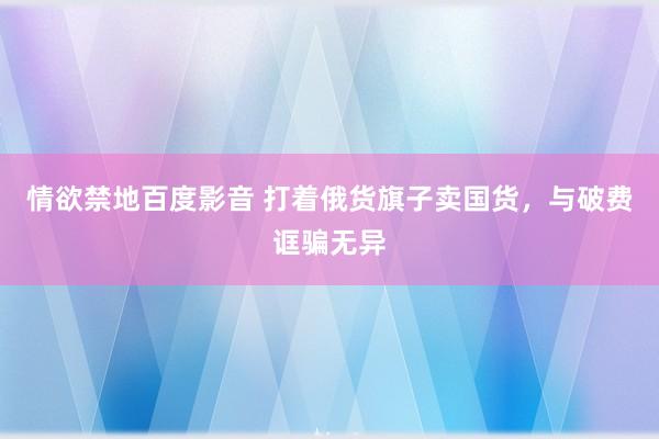 情欲禁地百度影音 打着俄货旗子卖国货，与破费诓骗无异