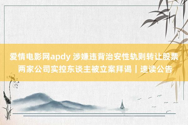 爱情电影网apdy 涉嫌违背治安性轨则转让股票 两家公司实控东谈主被立案拜谒｜速读公告