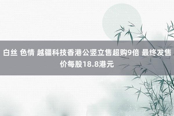 白丝 色情 越疆科技香港公竖立售超购9倍 最终发售价每股18.8港元