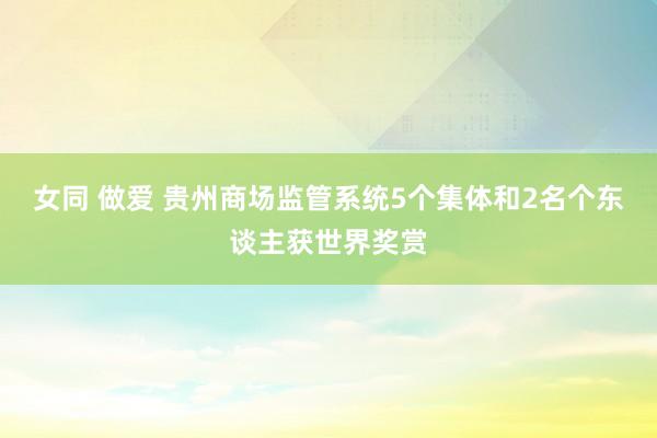 女同 做爱 贵州商场监管系统5个集体和2名个东谈主获世界奖赏