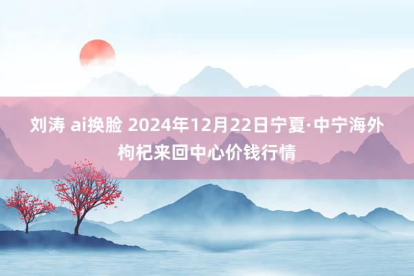 刘涛 ai换脸 2024年12月22日宁夏·中宁海外枸杞来回中心价钱行情