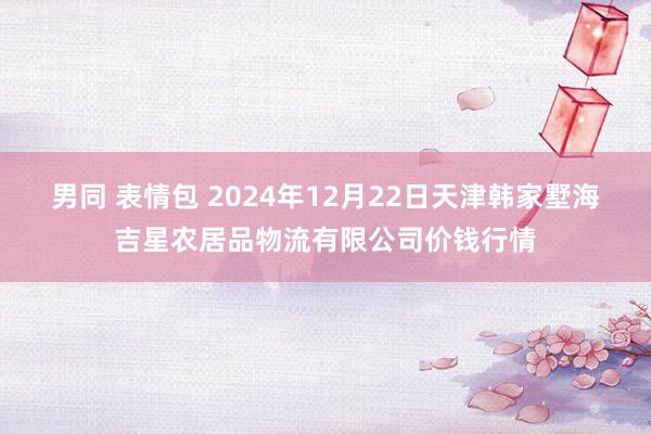 男同 表情包 2024年12月22日天津韩家墅海吉星农居品物流有限公司价钱行情