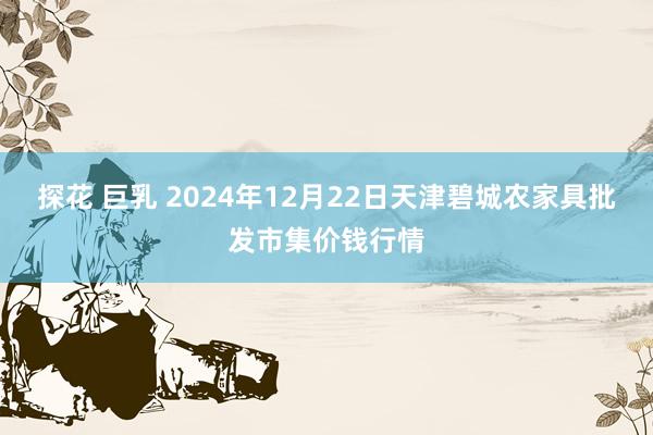 探花 巨乳 2024年12月22日天津碧城农家具批发市集价钱行情