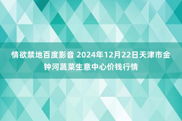 情欲禁地百度影音 2024年12月22日天津市金钟河蔬菜生意中心价钱行情