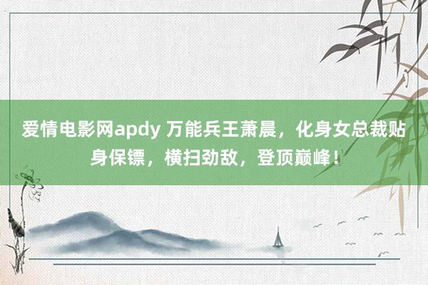 爱情电影网apdy 万能兵王萧晨，化身女总裁贴身保镖，横扫劲敌，登顶巅峰！