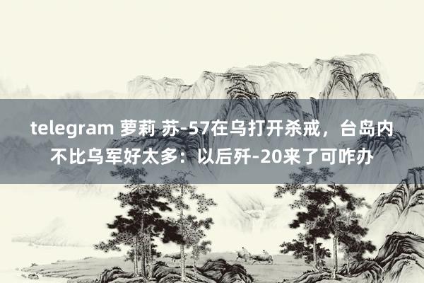 telegram 萝莉 苏-57在乌打开杀戒，台岛内不比乌军好太多：以后歼-20来了可咋办