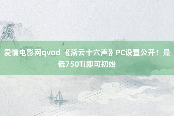 爱情电影网qvod 《燕云十六声》PC设置公开！最低750Ti即可初始