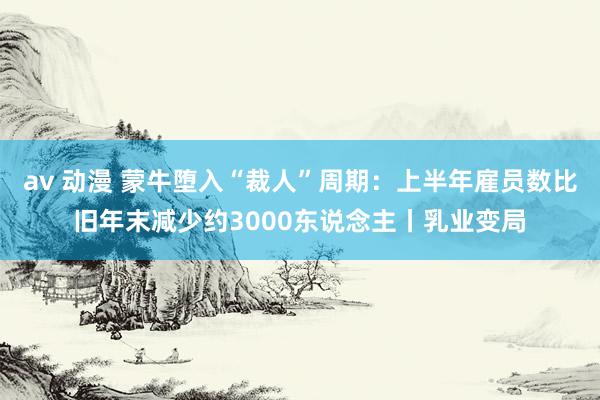 av 动漫 蒙牛堕入“裁人”周期：上半年雇员数比旧年末减少约3000东说念主丨乳业变局