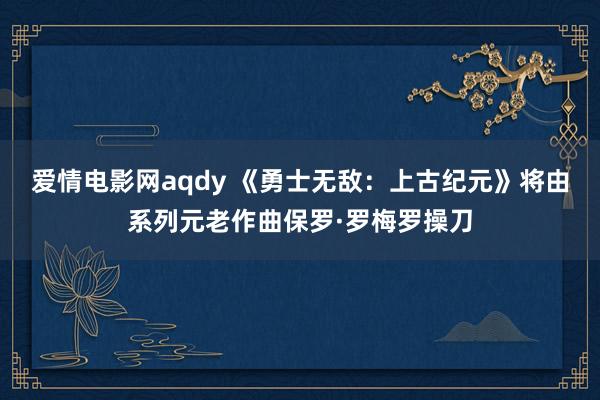 爱情电影网aqdy 《勇士无敌：上古纪元》将由系列元老作曲保罗·罗梅罗操刀