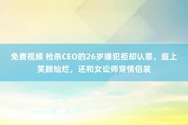 免费视频 枪杀CEO的26岁嫌犯拒却认罪，庭上笑颜灿烂，还和女讼师穿情侣装