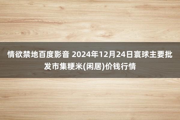 情欲禁地百度影音 2024年12月24日寰球主要批发市集粳米(闲居)价钱行情