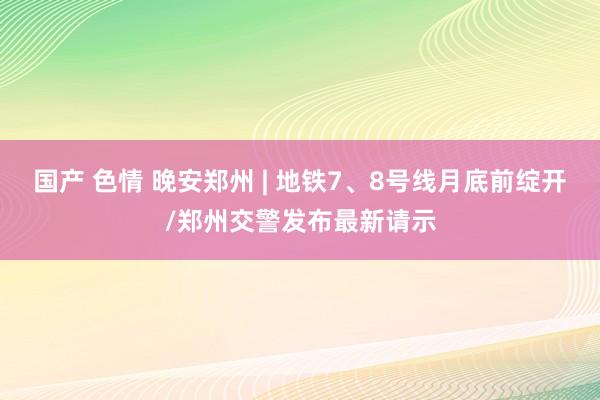 国产 色情 晚安郑州 | 地铁7、8号线月底前绽开/郑州交警发布最新请示