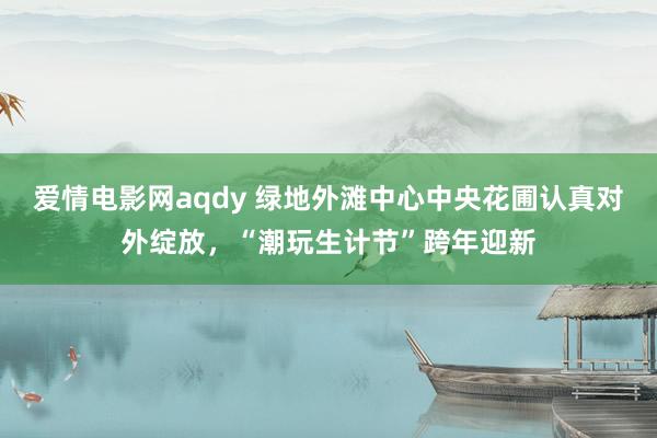 爱情电影网aqdy 绿地外滩中心中央花圃认真对外绽放，“潮玩生计节”跨年迎新