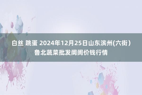 白丝 跳蛋 2024年12月25日山东滨州(六街）鲁北蔬菜批发阛阓价钱行情