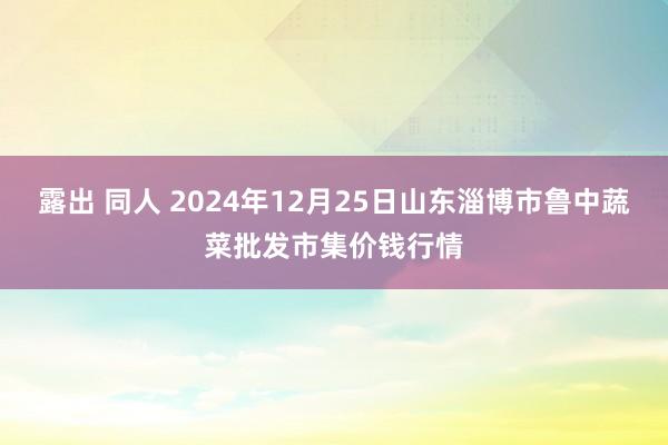 露出 同人 2024年12月25日山东淄博市鲁中蔬菜批发市集价钱行情