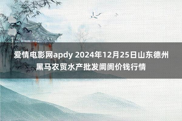 爱情电影网apdy 2024年12月25日山东德州黑马农贸水产批发阛阓价钱行情