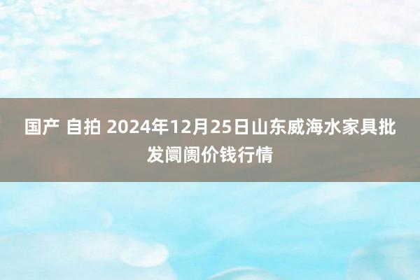 国产 自拍 2024年12月25日山东威海水家具批发阛阓价钱行情