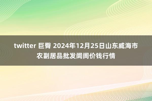 twitter 巨臀 2024年12月25日山东威海市农副居品批发阛阓价钱行情