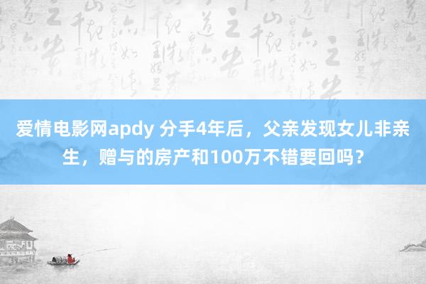 爱情电影网apdy 分手4年后，父亲发现女儿非亲生，赠与的房产和100万不错要回吗？