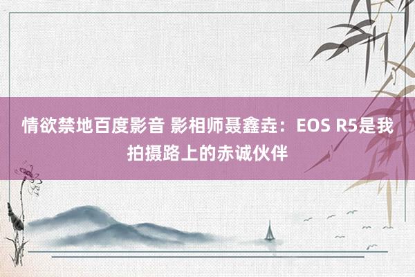 情欲禁地百度影音 影相师聂鑫垚：EOS R5是我拍摄路上的赤诚伙伴