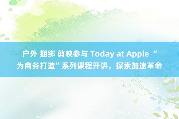 户外 捆绑 剪映参与 Today at Apple “为商务打造”系列课程开讲，探索加速革命