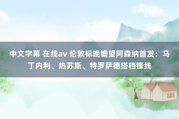 中文字幕 在线av 伦敦标晚瞻望阿森纳首发：马丁内利、热苏斯、特罗萨德搭档锋线