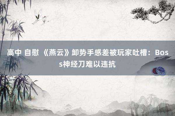 高中 自慰 《燕云》卸势手感差被玩家吐槽：Boss神经刀难以违抗