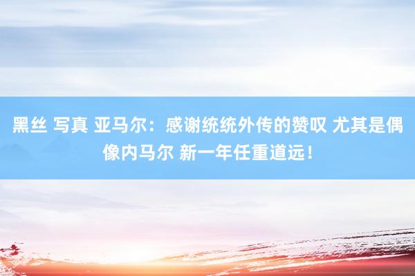 黑丝 写真 亚马尔：感谢统统外传的赞叹 尤其是偶像内马尔 新一年任重道远！