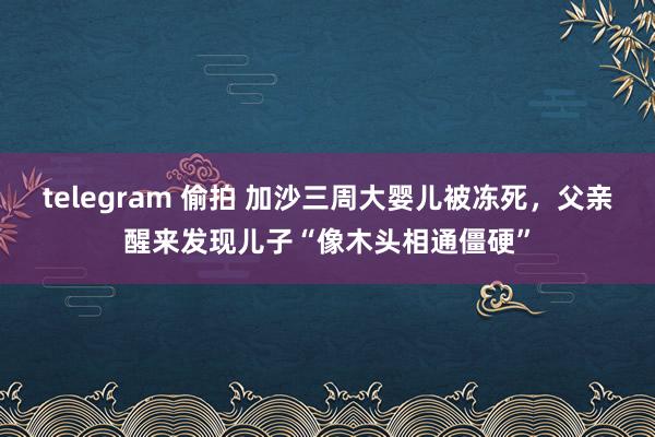 telegram 偷拍 加沙三周大婴儿被冻死，父亲醒来发现儿子“像木头相通僵硬”