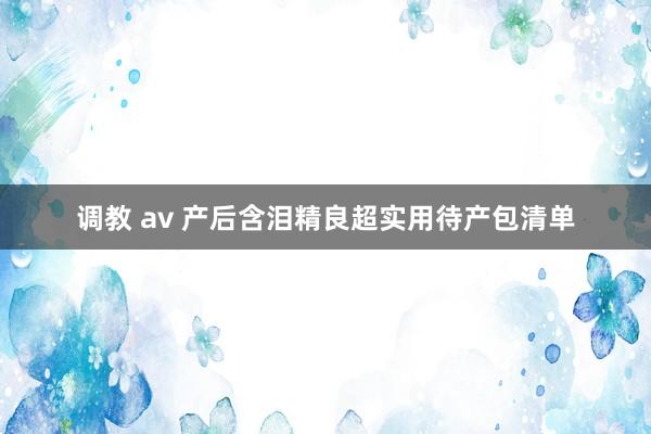 调教 av 产后含泪精良超实用待产包清单