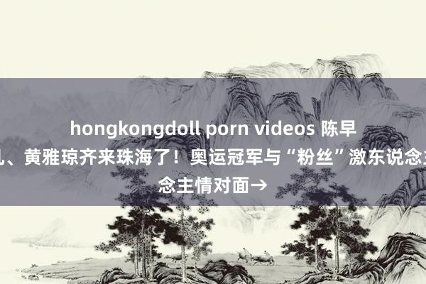 hongkongdoll porn videos 陈早晨、贾一凡、黄雅琼齐来珠海了！奥运冠军与“粉丝”激东说念主情对面→