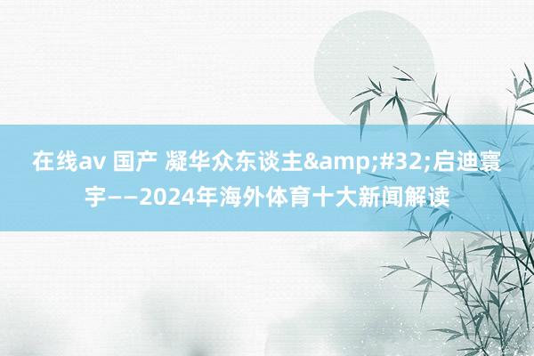 在线av 国产 凝华众东谈主&#32;启迪寰宇——2024年海外体育十大新闻解读