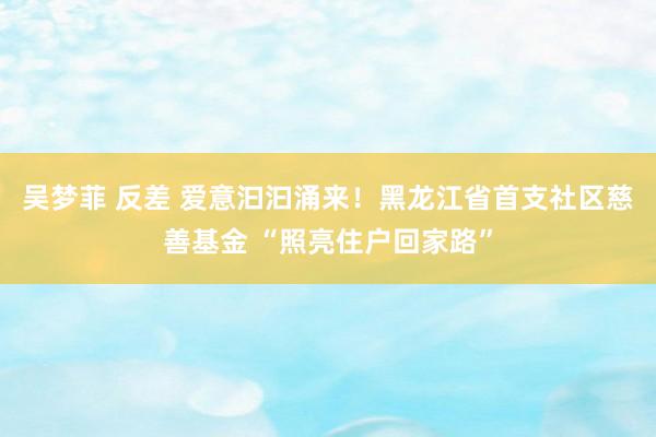 吴梦菲 反差 爱意汩汩涌来！黑龙江省首支社区慈善基金 “照亮住户回家路”