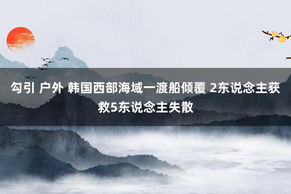 勾引 户外 韩国西部海域一渡船倾覆 2东说念主获救5东说念主失散