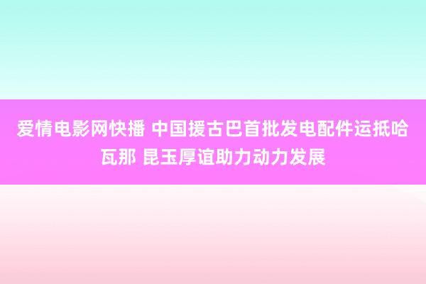 爱情电影网快播 中国援古巴首批发电配件运抵哈瓦那 昆玉厚谊助力动力发展