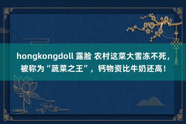 hongkongdoll 露脸 农村这菜大雪冻不死，被称为“蔬菜之王”，钙物资比牛奶还高！