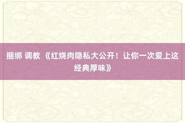 捆绑 调教 《红烧肉隐私大公开！让你一次爱上这经典厚味》