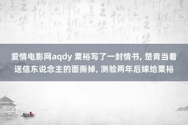 爱情电影网aqdy 粟裕写了一封情书， 楚青当着送信东说念主的面撕掉， 测验两年后嫁给粟裕